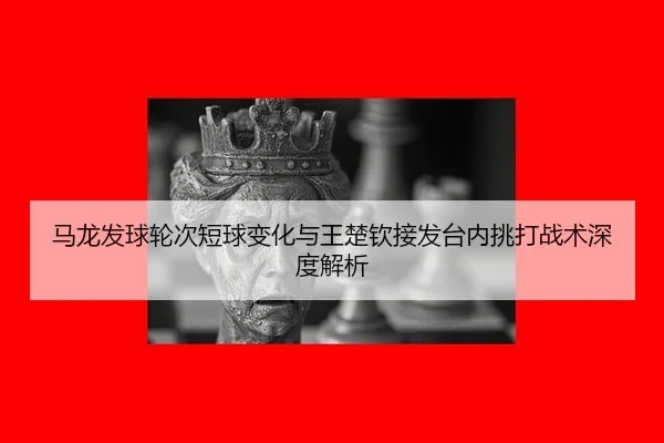 马龙发球轮次短球变化与王楚钦接发台内挑打战术深度解析