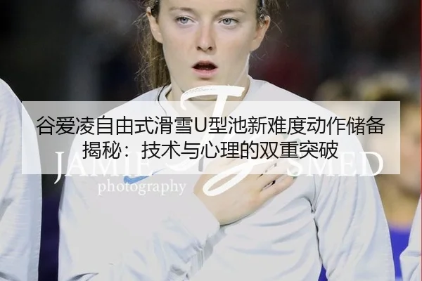 谷爱凌自由式滑雪U型池新难度动作储备揭秘：技术与心理的双重突破