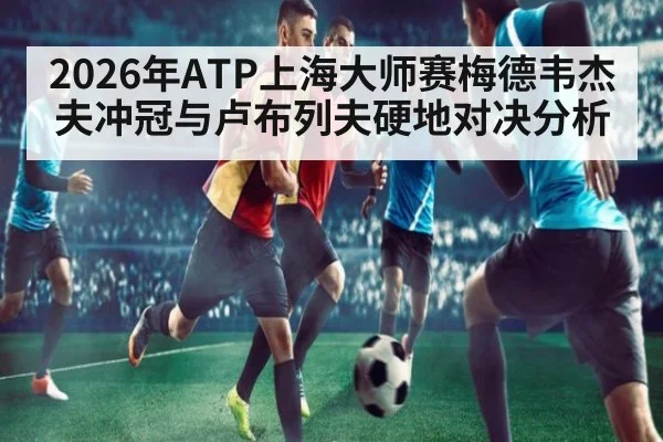 2026年ATP上海大师赛梅德韦杰夫冲冠与卢布列夫硬地对决分析